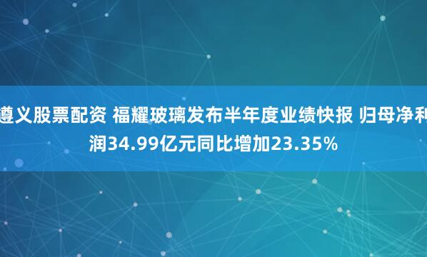 遵义股票配资 福耀玻璃发布半年度业绩快报 归母净利润34.99亿元同比增加23.35%