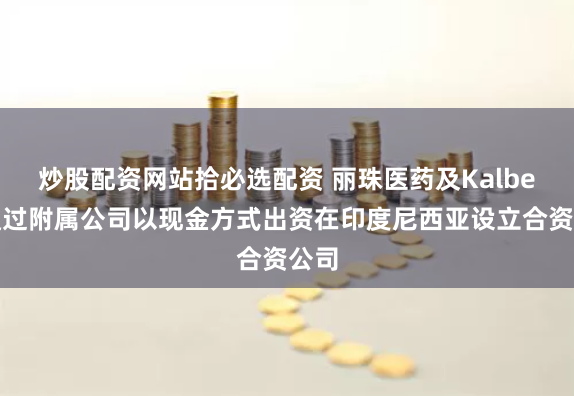 炒股配资网站拾必选配资 丽珠医药及Kalbe拟通过附属公司以现金方式出资在印度尼西亚设立合资公司