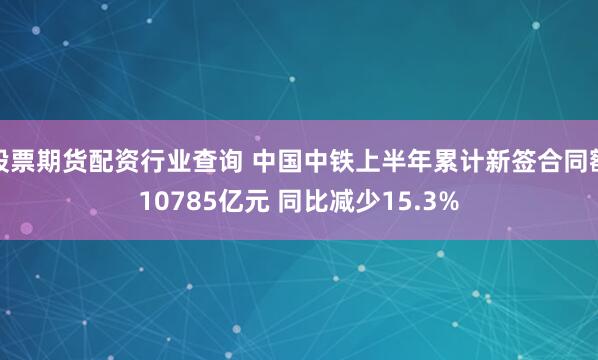 股票期货配资行业查询 中国中铁上半年累计新签合同额10785亿元 同比减少15.3%