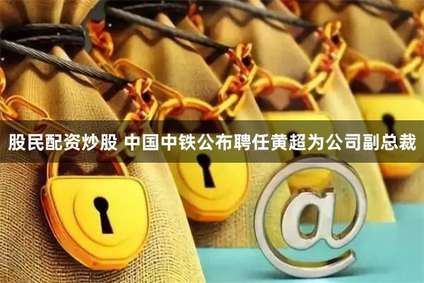 股民配资炒股 中国中铁公布聘任黄超为公司副总裁