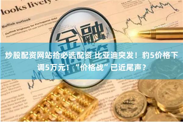 炒股配资网站拾必选配资 比亚迪突发！豹5价格下调5万元！“价格战”已近尾声？