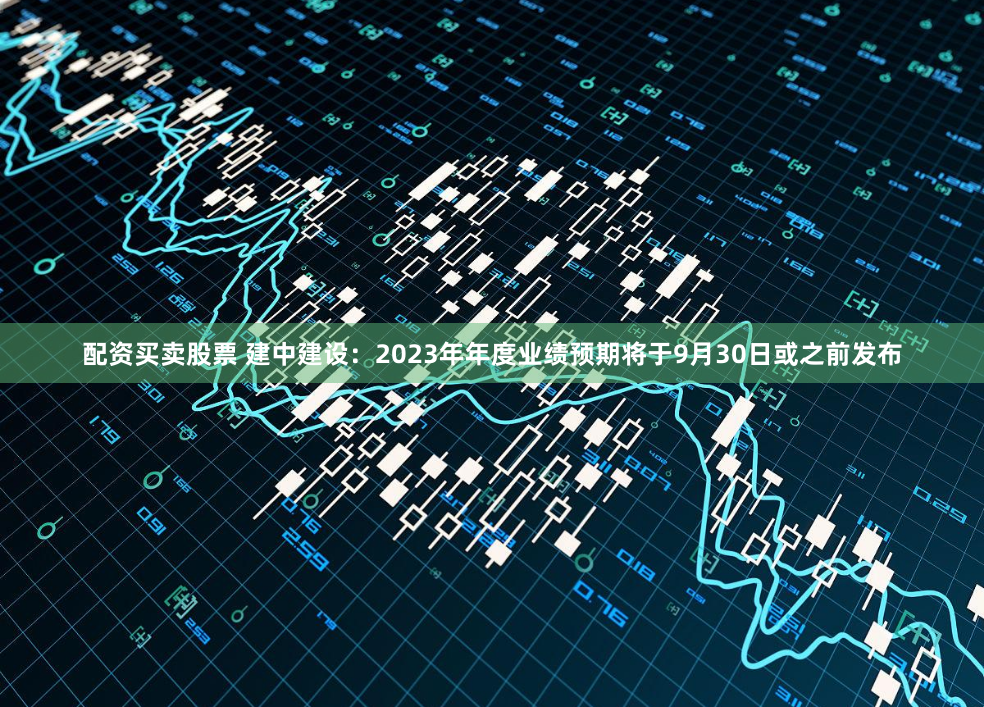 配资买卖股票 建中建设：2023年年度业绩预期将于9月30日或之前发布