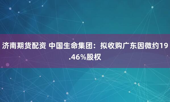 济南期货配资 中国生命集团：拟收购广东因微约19.46%股权
