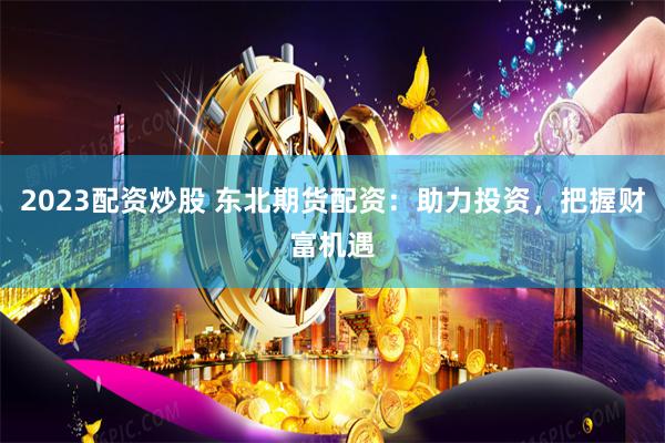 2023配资炒股 东北期货配资：助力投资，把握财富机遇