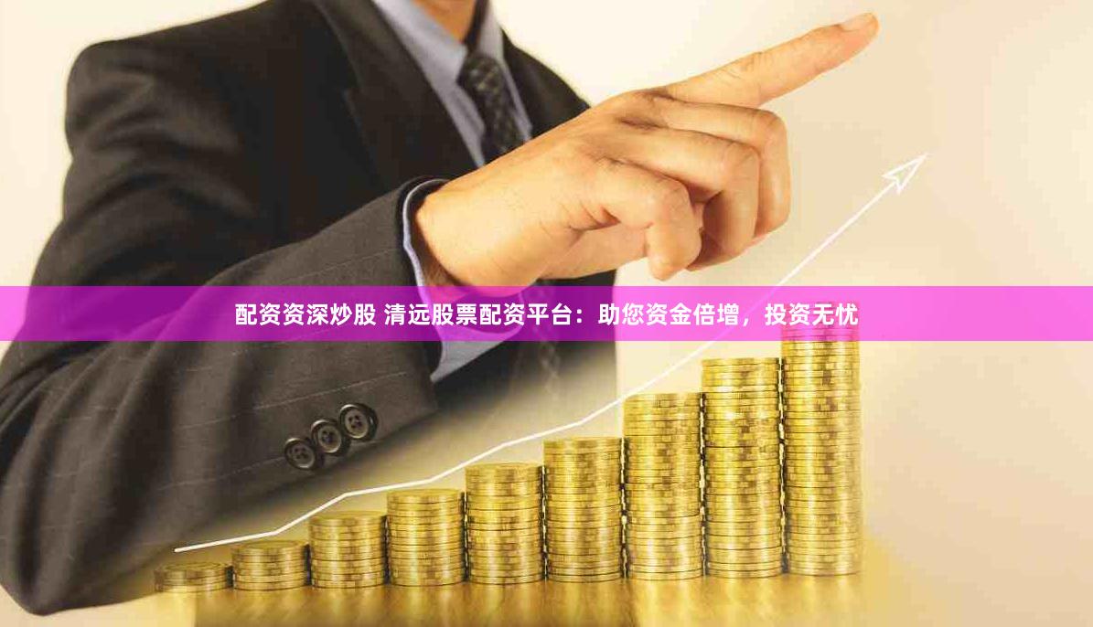 配资资深炒股 清远股票配资平台：助您资金倍增，投资无忧
