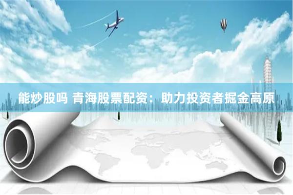 能炒股吗 青海股票配资：助力投资者掘金高原