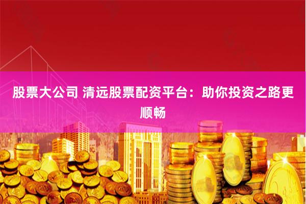 股票大公司 清远股票配资平台：助你投资之路更顺畅