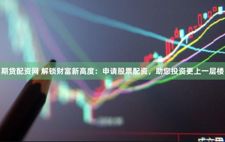 期货配资网 解锁财富新高度：申请股票配资，助您投资更上一层楼