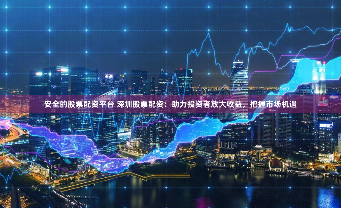 安全的股票配资平台 深圳股票配资：助力投资者放大收益，把握市场机遇