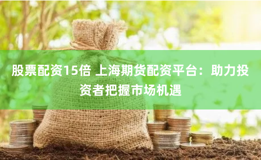 股票配资15倍 上海期货配资平台：助力投资者把握市场机遇