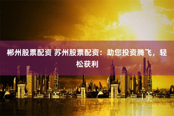 郴州股票配资 苏州股票配资：助您投资腾飞，轻松获利