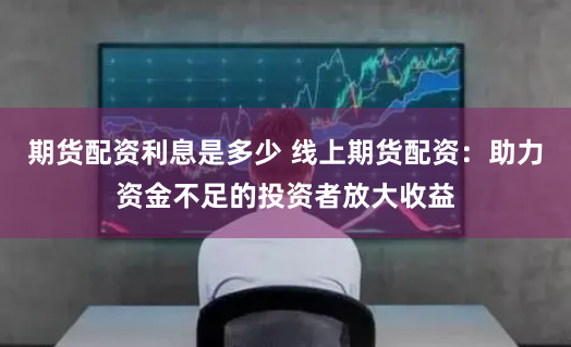 期货配资利息是多少 线上期货配资：助力资金不足的投资者放大收益