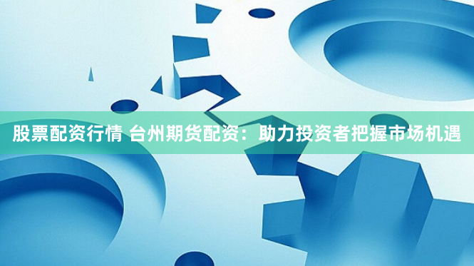 股票配资行情 台州期货配资：助力投资者把握市场机遇
