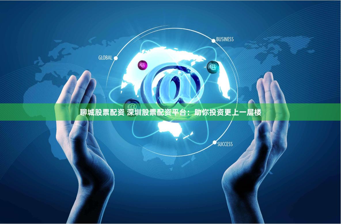 聊城股票配资 深圳股票配资平台：助你投资更上一层楼