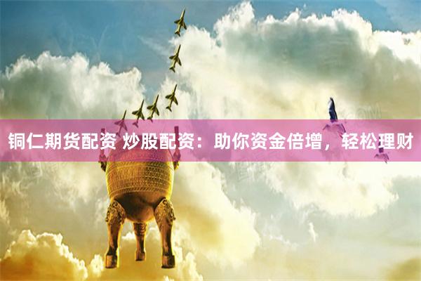 铜仁期货配资 炒股配资：助你资金倍增，轻松理财