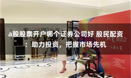 a股股票开户哪个证券公司好 股民配资：助力投资，把握市场先机