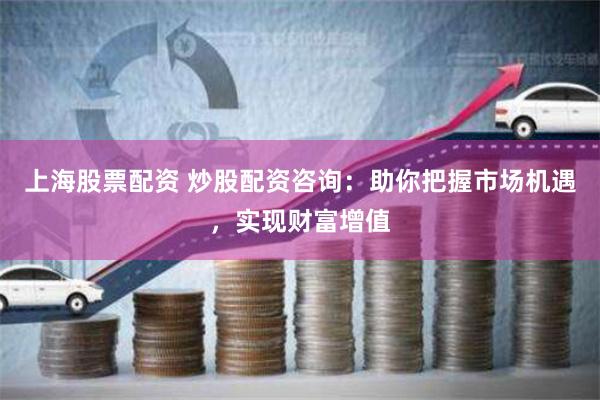 上海股票配资 炒股配资咨询：助你把握市场机遇，实现财富增值