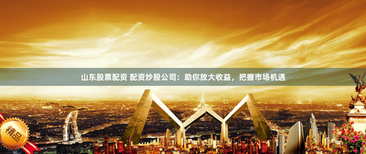 山东股票配资 配资炒股公司：助你放大收益，把握市场机遇