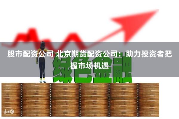 股市配资公司 北京期货配资公司：助力投资者把握市场机遇