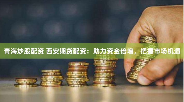 青海炒股配资 西安期货配资:助力资金倍增,把握市场机遇