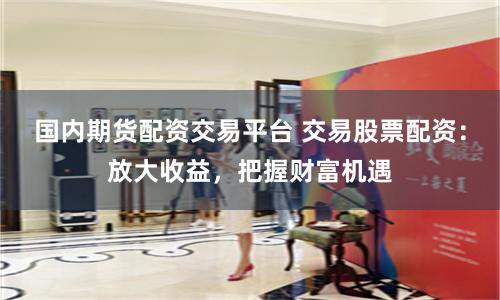 国内期货配资交易平台 交易股票配资:放大收益,把握财富机遇