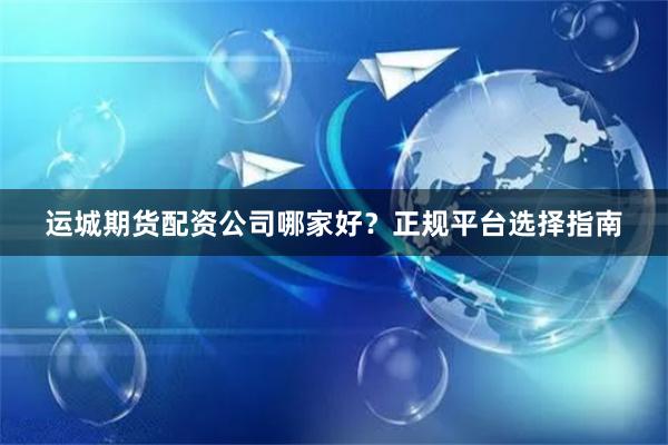 运城期货配资公司哪家好？正规平台选择指南