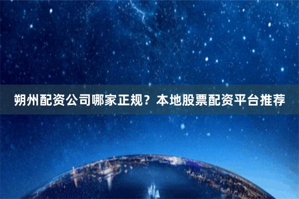 朔州配资公司哪家正规？本地股票配资平台推荐